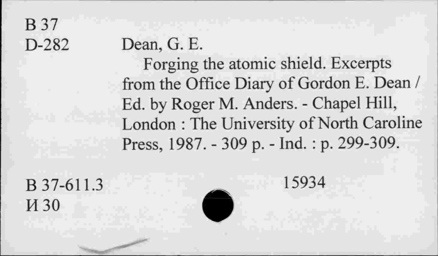 ﻿B37
D-282 Dean, G. E.
Forging the atomic shield. Excerpts from the Office Diary of Gordon E. Dean / Ed. by Roger M. Anders. - Chapel Hill, London : The University of North Caroline Press, 1987. - 309 p. - Ind. : p. 299-309.
B 37-611.3
H30
15934